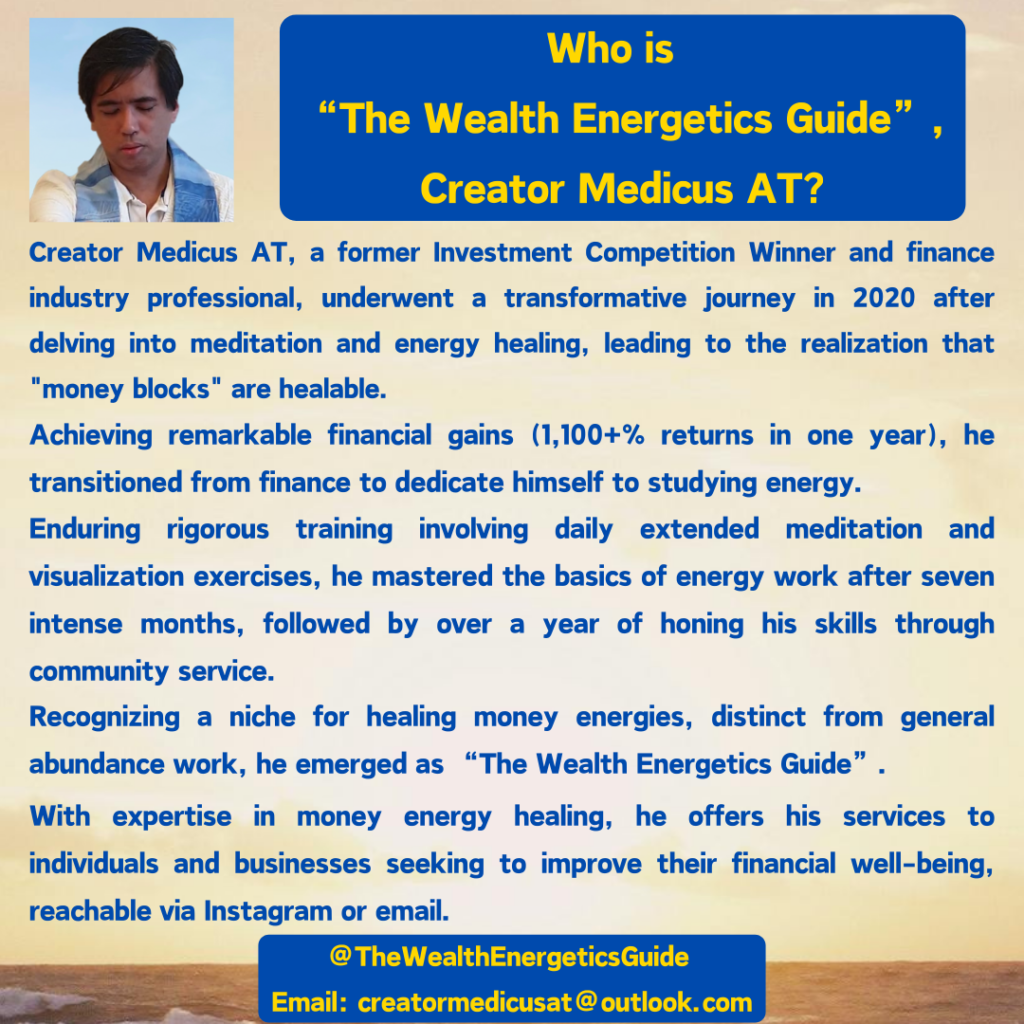 Who is “The Wealth Energetics Guide”, Creator Medicus AT? Creator Medicus AT, a former Investment Competition Winner and finance industry professional, underwent a transformative journey in 2020 after delving into meditation and energy healing, leading to the realization that "money blocks" are healable. Achieving remarkable financial gains (1,100+% returns in one year), he transitioned from finance to dedicate himself to studying energy. Enduring rigorous training involving daily extended meditation and visualization exercises, he mastered the basics of energy work after seven intense months, followed by over a year of honing his skills through community service. Recognizing a niche for healing money energies, distinct from general abundance work, he emerged as “The Wealth Energetics Guide”. With expertise in money energy healing, he offers his services to individuals and businesses seeking to improve their financial well-being, reachable via Instagram or email. @TheWealthEnergeticsGuide Email: creatormedicusat@outlook.com