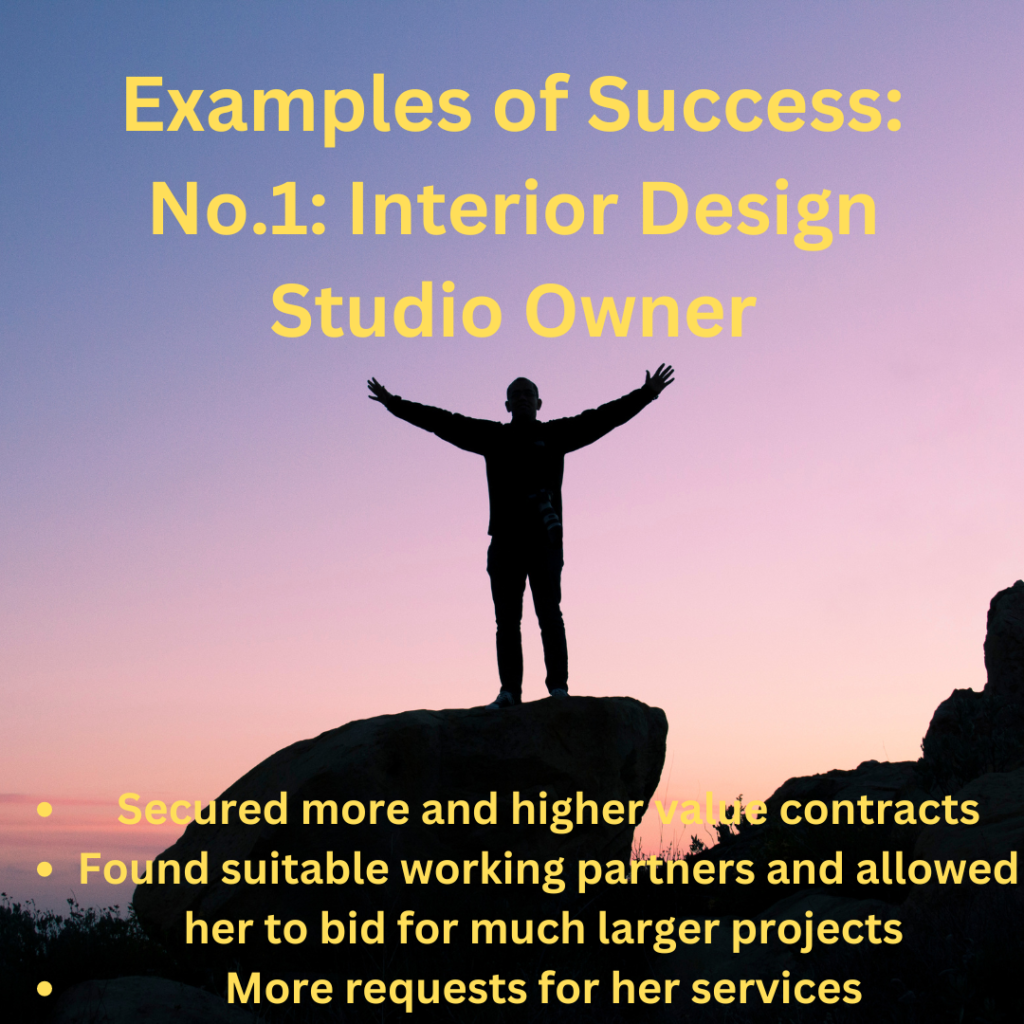 Examples of Success:
No.1: interior Design Studio Owner
Secured more and higher value contracts
Found suitable working partners and allowed her to bid for much larger projects 
More requests for her services