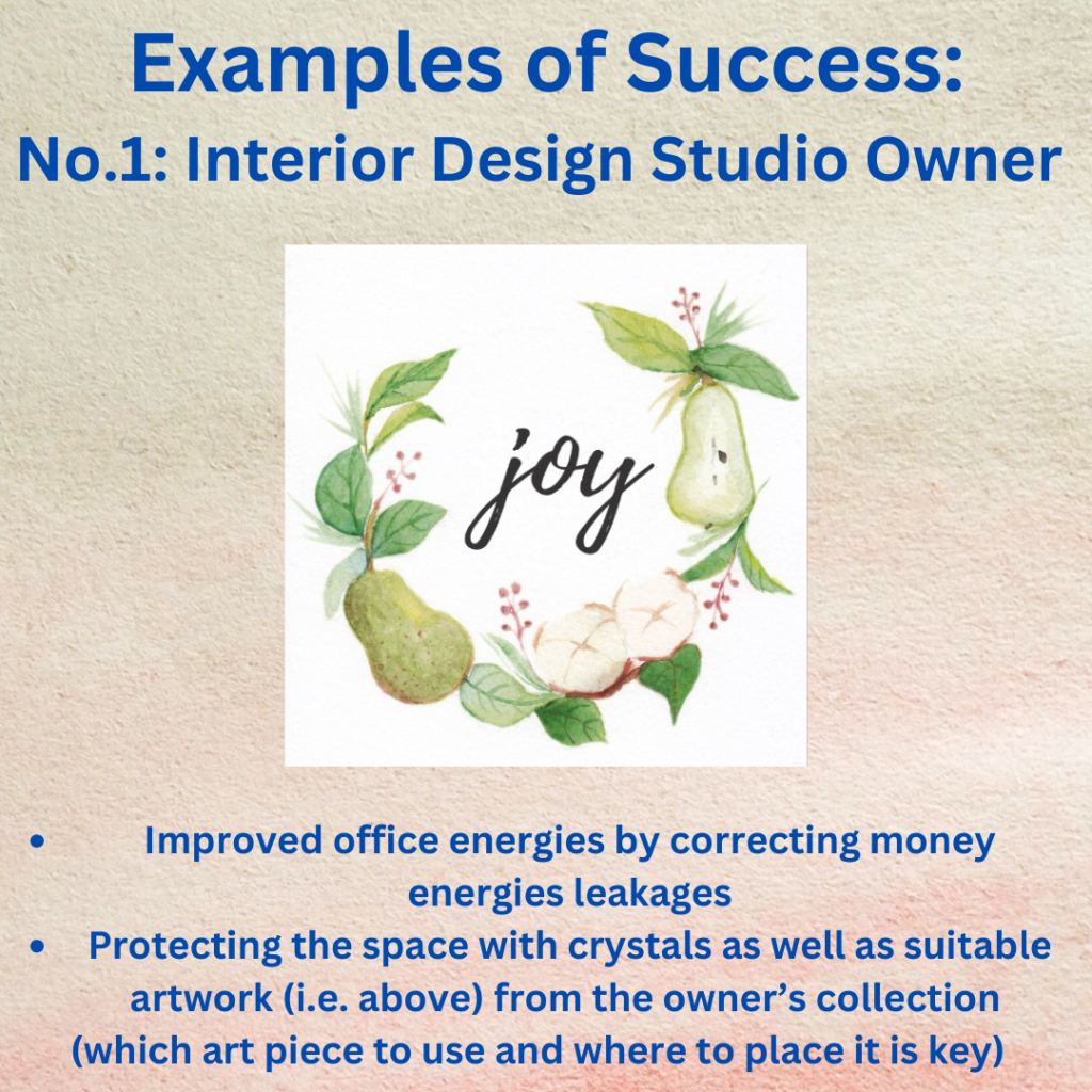 Examples of Success:
No.1 Interior Design Studio Owner
Improved office energies by correcting money energies leakages
Protecting the space with crystals as well as suitable artwork (i.e. above) from the owner’s collection 
(which art piece to use and where to place it is key)