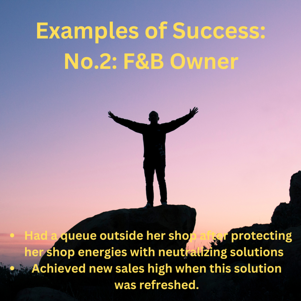 Examples of Success:
No.2 :F&B Owner
Had a queue outside her shop after protecting her shop energies with neutralizing solutions  
Achieved new sales high when this solution was refreshed.