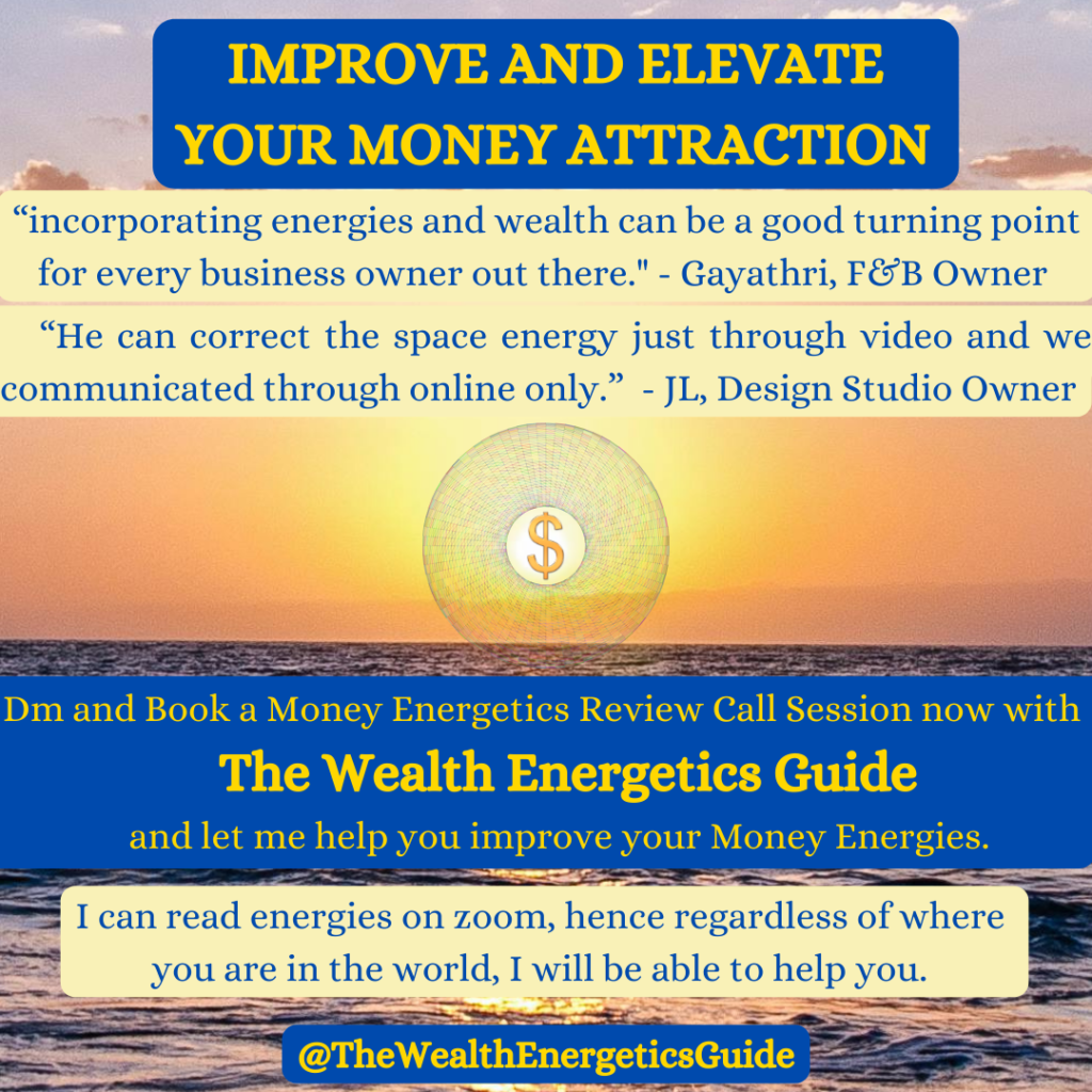 improve and Elevate    
Your Money Attraction
“incorporating energies and wealth can be a good turning point
   for every business owner out there." - Gayathri, F&B Owner
“He﻿ can correct the space energy just through video and we    communicated through online only.”  - JL, Design Studio Owner
Dm and Book a Money Energetics Review Call Session now with  
                  The Wealth Energetics Guide                      
               and let me help you improve your Money Energies.
I can read energies on zoom, hence regardless of where 
         you are in the world, I will be able to help you.
@TheWealthEnergeticsGuide