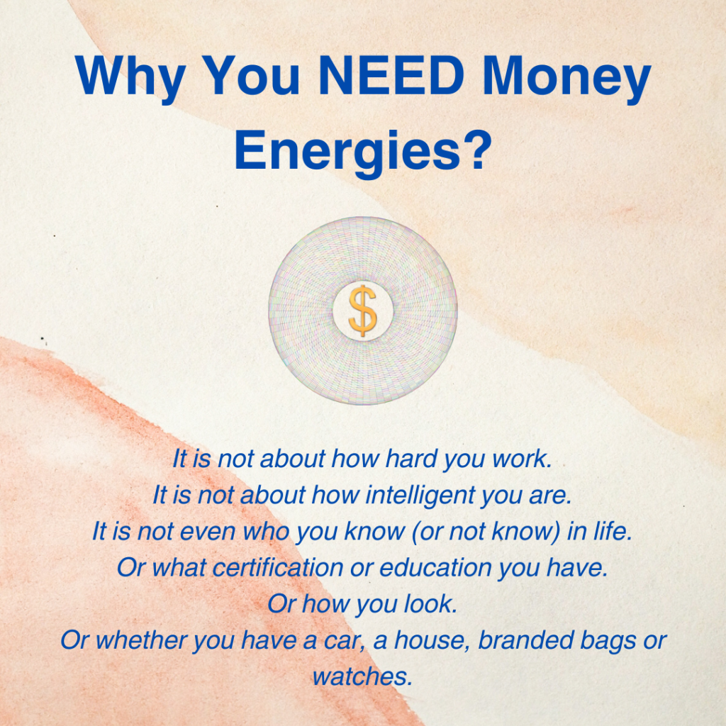 Why You NEED Money Energies?It is not about how hard you work.
It is not about how intelligent you are.
It is not even who you know (or not know) in life.
Or what certification or education you have.
Or how you look.
Or whether you have a car, a house, branded bags or watches.